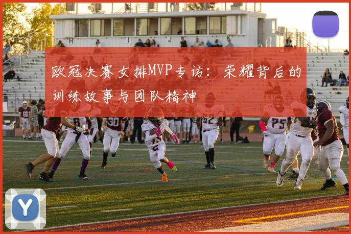 欧冠决赛女排MVP专访:荣耀背后的训练故事与团队精神