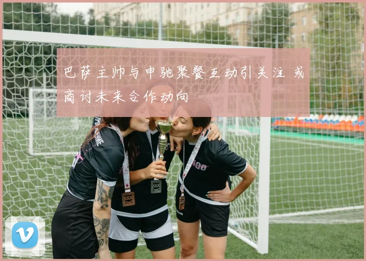 巴萨主帅与申驰聚餐互动引关注 或商讨未来合作动向