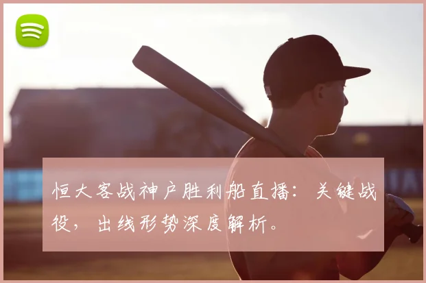 恒大客战神户胜利船直播：关键战役，出线形势深度解析。