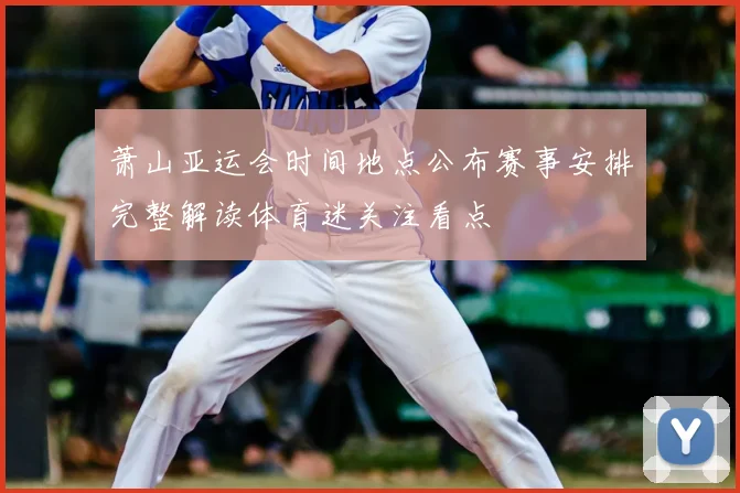 萧山亚运会时间地点公布赛事安排完整解读体育迷关注看点