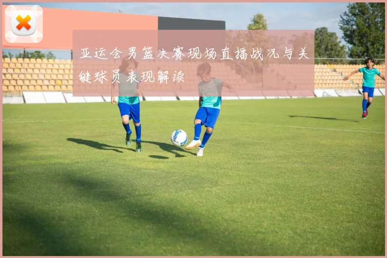 亚运会男篮决赛现场直播战况与关键球员表现解读