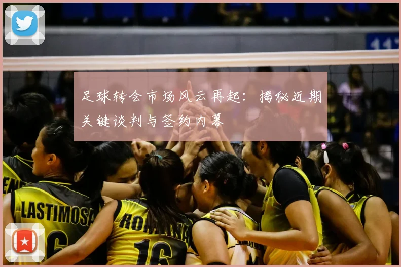 足球转会市场风云再起：揭秘近期关键谈判与签约内幕