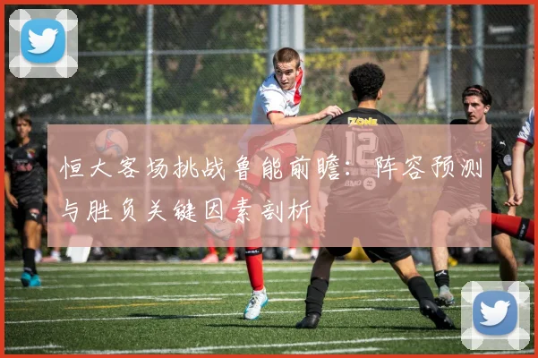 恒大客场挑战鲁能前瞻:阵容预测与胜负关键因素剖析