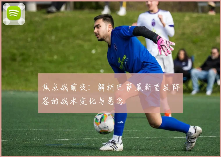 焦点战前夜:解析巴萨最新首发阵容的战术变化与悬念