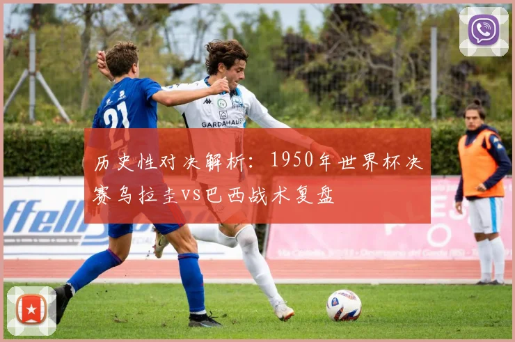 历史性对决解析：1950年世界杯决赛乌拉圭vs巴西战术复盘