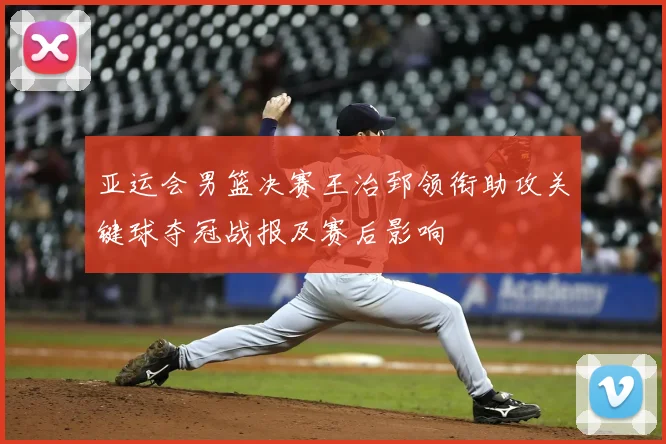 亚运会男篮决赛王治郅领衔助攻关键球夺冠战报及赛后影响