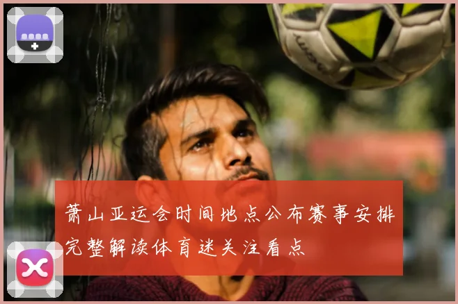 萧山亚运会时间地点公布赛事安排完整解读体育迷关注看点