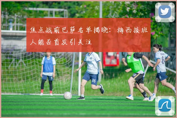 焦点战前巴萨名单揭晓:梅西接班人能否首发引关注